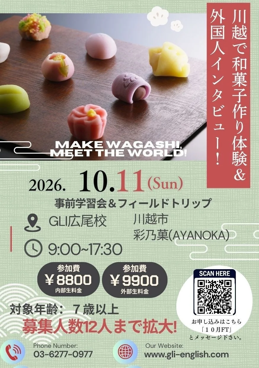 川越で和菓子作り体験 & 外国人インタビュー！！MAKE WAGASHI, MEET THE WORLD! 2026. 10.11 (Sun) 事前学習会 & フィールドトリップ GLI広尾校 川越市 彩乃菓(AYANOKA) 9:00~17:30 参加費 ¥8800 内部生料金 参加費 ¥9900 外部生料金 対象年齢: 7歳以上 募集人数12人まで拡大！ Phone Number: 03-6277-0977 Our Website: www.gli-english.com SCAN HERE お申し込みはこちら 「10月FT」とメッセージ下さい。