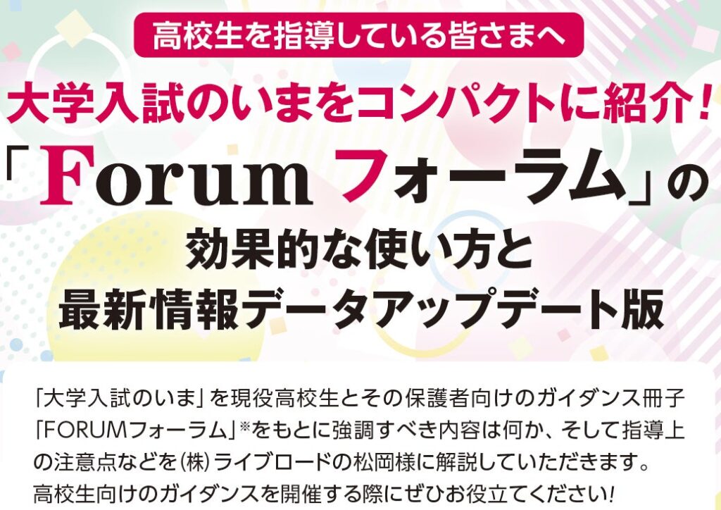 ＜ 主に民間教育業界向け ＞高校生を指導している皆さまへ、大学入試のいまをコンパクトに紹介 !! ぜひ「Forum フォーラム」ウェビナーへご参加ください。